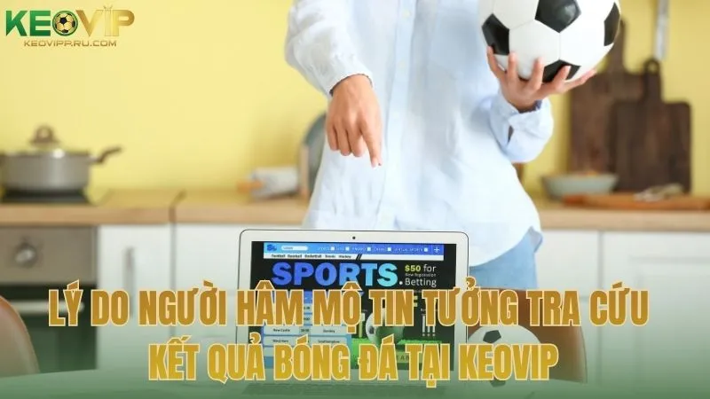 Lý do người hâm mộ tin tưởng tra cứu kết quả bóng đá tại KEOVIP